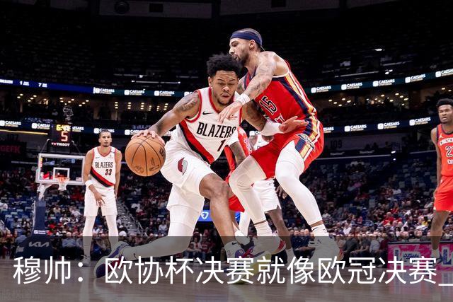 穆帅：欧协杯决赛就像欧冠决赛 我不是为自己